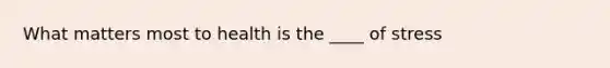 What matters most to health is the ____ of stress
