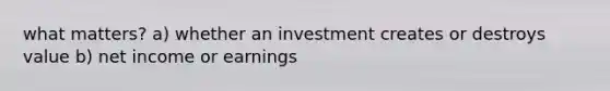 what matters? a) whether an investment creates or destroys value b) net income or earnings