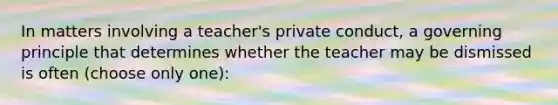 In matters involving a teacher's private conduct, a governing principle that determines whether the teacher may be dismissed is often (choose only one):