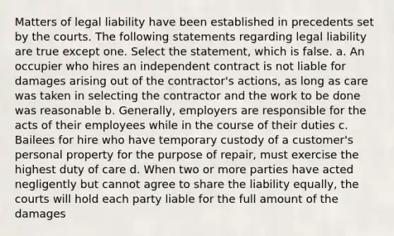 Matters of legal liability have been established in precedents set by the courts. The following statements regarding legal liability are true except one. Select the statement, which is false. a. An occupier who hires an independent contract is not liable for damages arising out of the contractor's actions, as long as care was taken in selecting the contractor and the work to be done was reasonable b. Generally, employers are responsible for the acts of their employees while in the course of their duties c. Bailees for hire who have temporary custody of a customer's personal property for the purpose of repair, must exercise the highest duty of care d. When two or more parties have acted negligently but cannot agree to share the liability equally, the courts will hold each party liable for the full amount of the damages