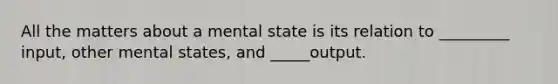 All the matters about a mental state is its relation to _________ input, other mental states, and _____output.