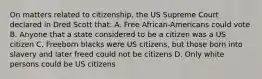 On matters related to citizenship, the US Supreme Court declared in Dred Scott that: A. Free African-Americans could vote B. Anyone that a state considered to be a citizen was a US citizen C. Freeborn blacks were US citizens, but those born into slavery and later freed could not be citizens D. Only white persons could be US citizens