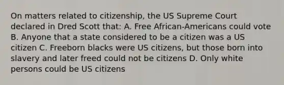 On matters related to citizenship, the US Supreme Court declared in Dred Scott that: A. Free African-Americans could vote B. Anyone that a state considered to be a citizen was a US citizen C. Freeborn blacks were US citizens, but those born into slavery and later freed could not be citizens D. Only white persons could be US citizens