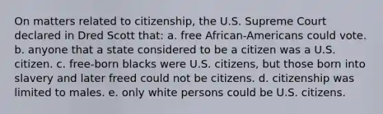 On matters related to citizenship, the U.S. Supreme Court declared in Dred Scott that: a. free African-Americans could vote. b. anyone that a state considered to be a citizen was a U.S. citizen. c. free-born blacks were U.S. citizens, but those born into slavery and later freed could not be citizens. d. citizenship was limited to males. e. only white persons could be U.S. citizens.