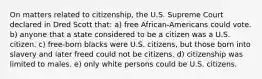 On matters related to citizenship, the U.S. Supreme Court declared in Dred Scott that: a) free African-Americans could vote. b) anyone that a state considered to be a citizen was a U.S. citizen. c) free-born blacks were U.S. citizens, but those born into slavery and later freed could not be citizens. d) citizenship was limited to males. e) only white persons could be U.S. citizens.