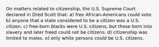 On matters related to citizenship, the U.S. Supreme Court declared in Dred Scott that: a) free African-Americans could vote. b) anyone that a state considered to be a citizen was a U.S. citizen. c) free-born blacks were U.S. citizens, but those born into slavery and later freed could not be citizens. d) citizenship was limited to males. e) only white persons could be U.S. citizens.