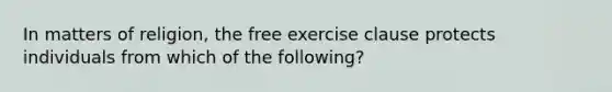 In matters of religion, the free exercise clause protects individuals from which of the following?