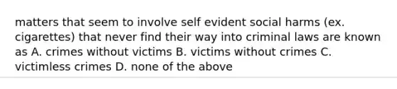 matters that seem to involve self evident social harms (ex. cigarettes) that never find their way into criminal laws are known as A. crimes without victims B. victims without crimes C. victimless crimes D. none of the above