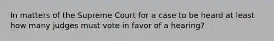 In matters of the Supreme Court for a case to be heard at least how many judges must vote in favor of a hearing?