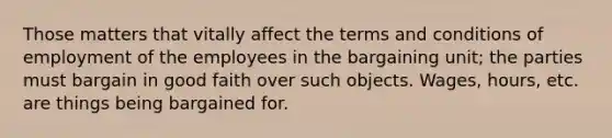 Those matters that vitally affect the terms and conditions of employment of the employees in the bargaining unit; the parties must bargain in good faith over such objects. Wages, hours, etc. are things being bargained for.