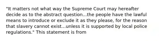 "It matters not what way the Supreme Court may hereafter decide as to the abstract question...the people have the lawful means to introduce or exclude it as they please, for the reason that slavery cannot exist...unless it is supported by local police regulations." This statement is from