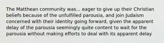 The Matthean community was... eager to give up their Christian beliefs because of the unfulfilled parousia, and join Judaism concerned with their identity going forward, given the apparent delay of the parousia seemingly quite content to wait for the parousia without making efforts to deal with its apparent delay