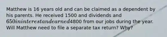 Matthew is 16 years old and can be claimed as a dependent by his parents. He received 1500 and dividends and 650 in interest and earned4800 from our jobs during the year. Will Matthew need to file a separate tax return? Why?