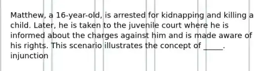 Matthew, a 16-year-old, is arrested for kidnapping and killing a child. Later, he is taken to the juvenile court where he is informed about the charges against him and is made aware of his rights. This scenario illustrates the concept of _____. injunction