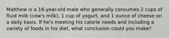 Matthew is a 16-year-old male who generally consumes 2 cups of fluid milk (cow's milk), 1 cup of yogurt, and 1 ounce of cheese on a daily basis. If he's meeting his calorie needs and including a variety of foods in his diet, what conclusion could you make?