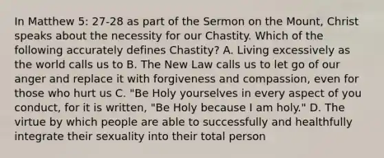 In Matthew 5: 27-28 as part of the Sermon on the Mount, Christ speaks about the necessity for our Chastity. Which of the following accurately defines Chastity? A. Living excessively as the world calls us to B. The New Law calls us to let go of our anger and replace it with forgiveness and compassion, even for those who hurt us C. "Be Holy yourselves in every aspect of you conduct, for it is written, "Be Holy because I am holy." D. The virtue by which people are able to successfully and healthfully integrate their sexuality into their total person