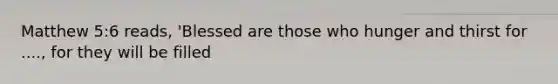Matthew 5:6 reads, 'Blessed are those who hunger and thirst for ...., for they will be filled
