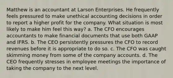 Matthew is an accountant at Larson Enterprises. He frequently feels pressured to make unethical accounting decisions in order to report a higher profit for the company. What situation is most likely to make him feel this way? a. The CFO encourages accountants to make financial documents that use both GAAP and IFRS. b. The CEO persistently pressures the CFO to record revenues before it is appropriate to do so. c. The CFO was caught skimming money from some of the company accounts. d. The CEO frequently stresses in employee meetings the importance of taking the company to the next level.