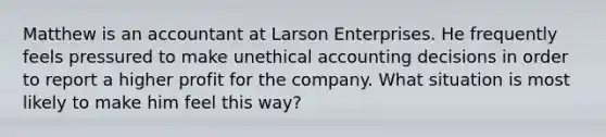 Matthew is an accountant at Larson Enterprises. He frequently feels pressured to make unethical accounting decisions in order to report a higher profit for the company. What situation is most likely to make him feel this way?