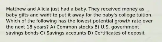 Matthew and Alicia just had a baby. They received money as baby gifts and want to put it away for the baby's college tuition. Which of the following has the lowest potential growth rate over the next 18 years? A) Common stocks B) U.S. government savings bonds C) Savings accounts D) Certificates of deposit