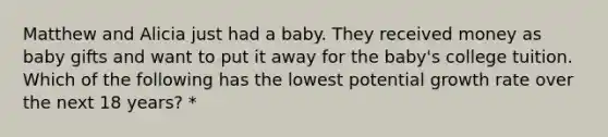 Matthew and Alicia just had a baby. They received money as baby gifts and want to put it away for the baby's college tuition. Which of the following has the lowest potential growth rate over the next 18 years? *