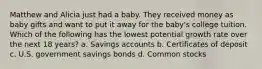 Matthew and Alicia just had a baby. They received money as baby gifts and want to put it away for the baby's college tuition. Which of the following has the lowest potential growth rate over the next 18 years? a. Savings accounts b. Certificates of deposit c. U.S. government savings bonds d. Common stocks