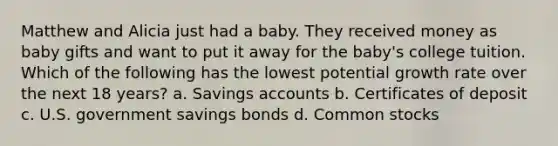 Matthew and Alicia just had a baby. They received money as baby gifts and want to put it away for the baby's college tuition. Which of the following has the lowest potential growth rate over the next 18 years? a. Savings accounts b. Certificates of deposit c. U.S. government savings bonds d. Common stocks