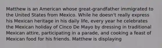 Matthew is an American whose great-grandfather immigrated to the United States from Mexico. While he doesn't really express his Mexican heritage in his daily life, every year he celebrates the Mexican holiday of Cinco De Mayo by dressing in traditional Mexican attire, participating in a parade, and cooking a feast of Mexican food for his friends. Matthew is displaying