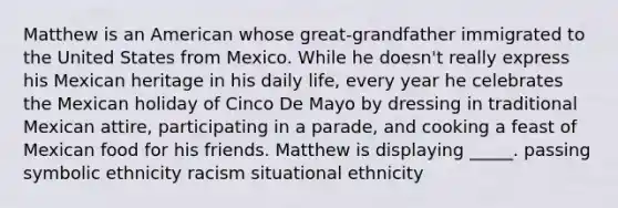 Matthew is an American whose great-grandfather immigrated to the United States from Mexico. While he doesn't really express his Mexican heritage in his daily life, every year he celebrates the Mexican holiday of Cinco De Mayo by dressing in traditional Mexican attire, participating in a parade, and cooking a feast of Mexican food for his friends. Matthew is displaying _____. passing symbolic ethnicity racism situational ethnicity