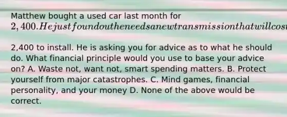 Matthew bought a used car last month for​ 2,400. He just found out he needs a new transmission that will cost​2,400 to install. He is asking you for advice as to what he should do. What financial principle would you use to base your advice​ on? A. Waste​ not, want​ not, smart spending matters. B. Protect yourself from major catastrophes. C. Mind​ games, financial​ personality, and your money D. None of the above would be correct.