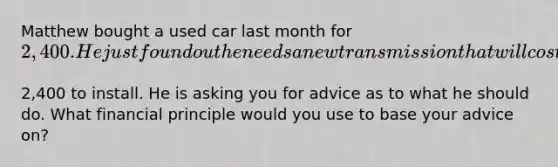 Matthew bought a used car last month for​ 2,400. He just found out he needs a new transmission that will cost​2,400 to install. He is asking you for advice as to what he should do. What financial principle would you use to base your advice​ on?