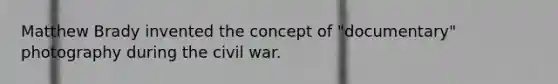 Matthew Brady invented the concept of "documentary" photography during the civil war.