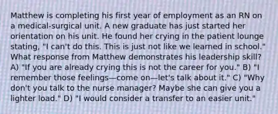 Matthew is completing his first year of employment as an RN on a medical-surgical unit. A new graduate has just started her orientation on his unit. He found her crying in the patient lounge stating, "I can't do this. This is just not like we learned in school." What response from Matthew demonstrates his leadership skill? A) "If you are already crying this is not the career for you." B) "I remember those feelings—come on—let's talk about it." C) "Why don't you talk to the nurse manager? Maybe she can give you a lighter load." D) "I would consider a transfer to an easier unit."