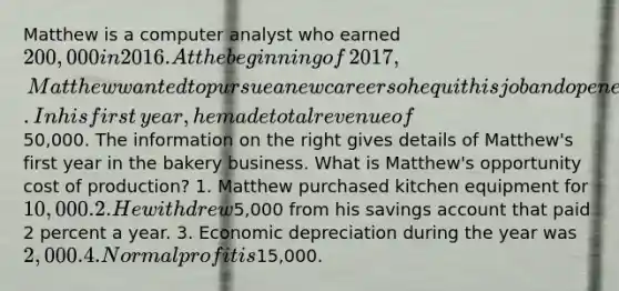 Matthew is a computer analyst who earned​ 200,000 in 2016. At the beginning of​ 2017, Matthew wanted to pursue a new career so he quit his job and opened a bakery. In his first​ year, he made total revenue of​50,000. The information on the right gives details of​ Matthew's first year in the bakery business. What is​ Matthew's opportunity cost of​ production? 1. Matthew purchased kitchen equipment for​ 10,000. 2. He withdrew​5,000 from his savings account that paid 2 percent a year. 3. Economic depreciation during the year was​ 2,000. 4. Normal profit is​15,000.