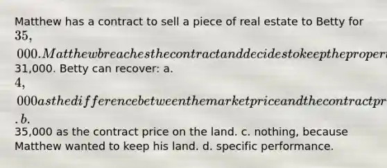 Matthew has a contract to sell a piece of real estate to Betty for 35,000. Matthew breaches the contract and decides to keep the property even though the market price is only31,000. Betty can recover: a. 4,000 as the difference between the market price and the contract price. b.35,000 as the contract price on the land. c. nothing, because Matthew wanted to keep his land. d. specific performance.