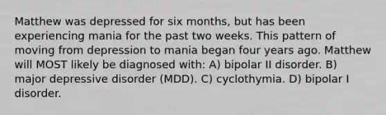 Matthew was depressed for six months, but has been experiencing mania for the past two weeks. This pattern of moving from depression to mania began four years ago. Matthew will MOST likely be diagnosed with: A) bipolar II disorder. B) major depressive disorder (MDD). C) cyclothymia. D) bipolar I disorder.