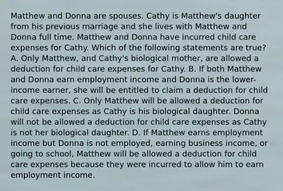 Matthew and Donna are spouses. Cathy is Matthew's daughter from his previous marriage and she lives with Matthew and Donna full time. Matthew and Donna have incurred child care expenses for Cathy. Which of the following statements are true? A. Only Matthew, and Cathy's biological mother, are allowed a deduction for child care expenses for Cathy. B. If both Matthew and Donna earn employment income and Donna is the lower-income earner, she will be entitled to claim a deduction for child care expenses. C. Only Matthew will be allowed a deduction for child care expenses as Cathy is his biological daughter. Donna will not be allowed a deduction for child care expenses as Cathy is not her biological daughter. D. If Matthew earns employment income but Donna is not employed, earning business income, or going to school, Matthew will be allowed a deduction for child care expenses because they were incurred to allow him to earn employment income.