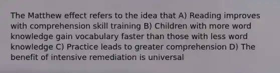 The Matthew effect refers to the idea that A) Reading improves with comprehension skill training B) Children with more word knowledge gain vocabulary faster than those with less word knowledge C) Practice leads to greater comprehension D) The benefit of intensive remediation is universal