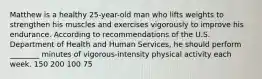 Matthew is a healthy 25-year-old man who lifts weights to strengthen his muscles and exercises vigorously to improve his endurance. According to recommendations of the U.S. Department of Health and Human Services, he should perform ________ minutes of vigorous-intensity physical activity each week. 150 200 100 75