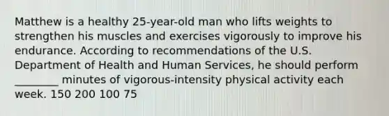 Matthew is a healthy 25-year-old man who lifts weights to strengthen his muscles and exercises vigorously to improve his endurance. According to recommendations of the U.S. Department of Health and Human Services, he should perform ________ minutes of vigorous-intensity physical activity each week. 150 200 100 75