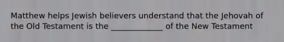 Matthew helps Jewish believers understand that the Jehovah of the Old Testament is the _____________ of the New Testament