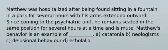 Matthew was hospitalized after being found sitting in a fountain in a park for several hours with his arms extended outward. Since coming to the psychiatric unit, he remains seated in the same position for several hours at a time and is mute. Matthew's behavior is an example of __________. a) catatonia b) neologisms c) delusional behaviour d) echolalia