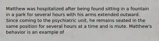 Matthew was hospitalized after being found sitting in a fountain in a park for several hours with his arms extended outward. Since coming to the psychiatric unit, he remains seated in the same position for several hours at a time and is mute. Matthew's behavior is an example of