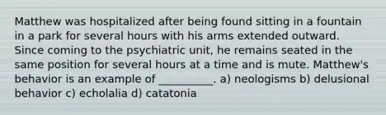 Matthew was hospitalized after being found sitting in a fountain in a park for several hours with his arms extended outward. Since coming to the psychiatric unit, he remains seated in the same position for several hours at a time and is mute. Matthew's behavior is an example of __________. a) neologisms b) delusional behavior c) echolalia d) catatonia