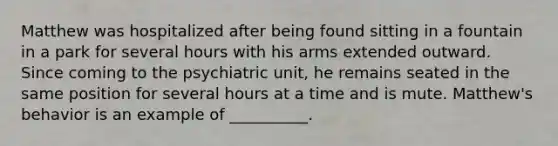 Matthew was hospitalized after being found sitting in a fountain in a park for several hours with his arms extended outward. Since coming to the psychiatric unit, he remains seated in the same position for several hours at a time and is mute. Matthew's behavior is an example of __________.