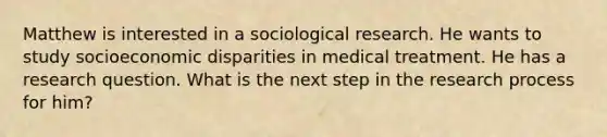 Matthew is interested in a sociological research. He wants to study socioeconomic disparities in medical treatment. He has a research question. What is the next step in the research process for him?