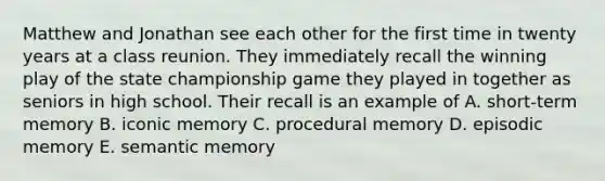 Matthew and Jonathan see each other for the first time in twenty years at a class reunion. They immediately recall the winning play of the state championship game they played in together as seniors in high school. Their recall is an example of A. short-term memory B. iconic memory C. procedural memory D. episodic memory E. semantic memory