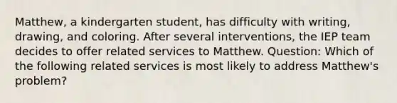 Matthew, a kindergarten student, has difficulty with writing, drawing, and coloring. After several interventions, the IEP team decides to offer related services to Matthew. Question: Which of the following related services is most likely to address Matthew's problem?