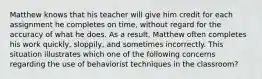 Matthew knows that his teacher will give him credit for each assignment he completes on time, without regard for the accuracy of what he does. As a result, Matthew often completes his work quickly, sloppily, and sometimes incorrectly. This situation illustrates which one of the following concerns regarding the use of behaviorist techniques in the classroom?