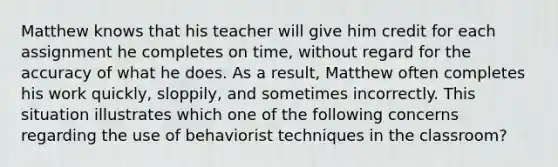 Matthew knows that his teacher will give him credit for each assignment he completes on time, without regard for the accuracy of what he does. As a result, Matthew often completes his work quickly, sloppily, and sometimes incorrectly. This situation illustrates which one of the following concerns regarding the use of behaviorist techniques in the classroom?